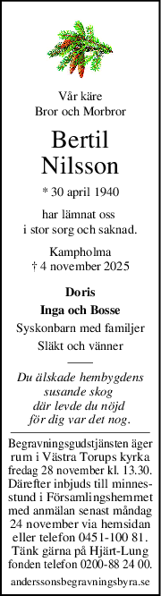 Vår käre
Bror och Morbror
Bertil
Nilsson
* 30 april 1940
har lämnat oss 
i stor sorg och saknad.
Kampholma
† 4 november 2025
Doris
Inga och Bosse
Syskonbarn med familjer
Släkt och vänner
Du älskade hembygdens
susande skog 
där levde du nöjd 
för dig var det nog.
Begravningsgudstjänsten äger
rum i Västra Torups kyrka
fredag 28 november kl. 13.30.
Därefter inbjuds till minnes-
stund i Församlingshemmet
med anmälan senast måndag
24 november via hemsidan
eller telefon 0451-100 81.
Tänk gärna på Hjärt-Lung
fonden telefon 0200-88 24 00.
anderssonsbegravningsbyra.se
