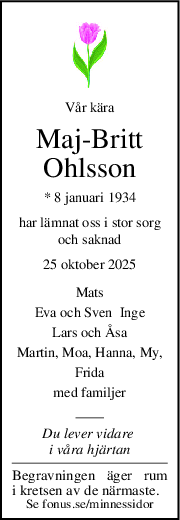 Vår kära
MajBritt
Ohlsson
* 8 januari 1934
har lämnat oss i stor sorg
och saknad
25 oktober 2025
Mats
Eva och Sven  Inge
Lars och Åsa
Martin, Moa, Hanna, My,
Frida
med familjer
Du lever vidare 
i våra hjärtan
Begravningen äger rum
i kretsen av de närmaste.
Se fonus.se/minnessidor
