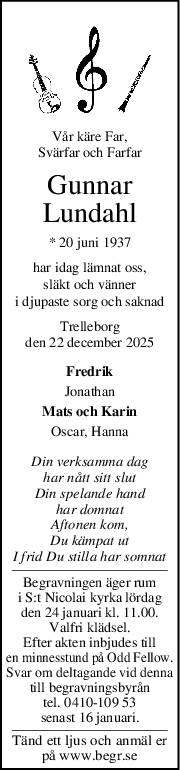 Vår käre Far,
Svärfar och Farfar
Gunnar
Lundahl
* 20 juni 1937
har idag lämnat oss,
släkt och vänner
i djupaste sorg och saknad
Trelleborg
den 22 december 2025
Fredrik
Jonathan
Mats och Karin
Oscar, Hanna
Din verksamma dag
har nått sitt slut
Din spelande hand
har domnat
Aftonen kom,
Du kämpat ut
I frid Du stilla har somnat
Begravningen äger rum
i S:t Nicolai kyrka lördag
den 24 januari kl. 11.00.
Valfri klädsel.
Efter akten inbjudes till
en minnesstund på Odd Fellow.
Svar om deltagande vid denna
till begravningsbyrån
tel. 0410-109 53
senast 16 januari.
Tänd ett ljus och anmäl er
på www.begr.se

