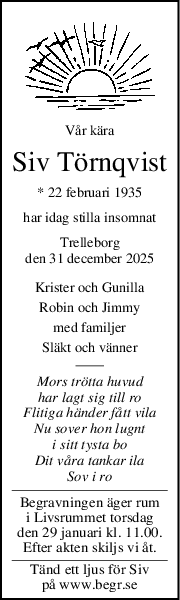 Vår kära
Siv Törnqvist
* 22 februari 1935
har idag stilla insomnat
Trelleborg
den 31 december 2025
Krister och Gunilla
Robin och Jimmy
med familjer
Släkt och vänner
Mors trötta huvud
har lagt sig till ro
Flitiga händer fått vila
Nu sover hon lugnt
i sitt tysta bo
Dit våra tankar ila
Sov i ro
Begravningen äger rum
i Livsrummet torsdag
den 29 januari kl. 11.00.
Efter akten skiljs vi åt.
Tänd ett ljus för Siv
på www.begr.se

