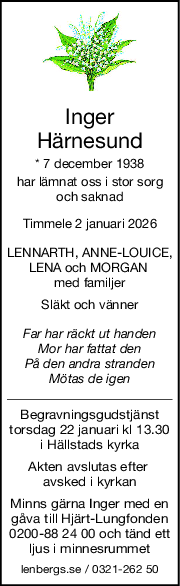 Inger
Härnesund
* 7 december 1938
har lämnat oss i stor sorg
och saknad
Timmele 2 januari 2026
LENNARTH, ANNELOUICE,
LENA och MORGAN 
med familjer
Släkt och vänner
Far har räckt ut handen
Mor har fattat den
På den andra stranden
Mötas de igen
Begravningsgudstjänst
torsdag 22 januari kl 13.30
i Hällstads kyrka
Akten avslutas efter 
avsked i kyrkan
Minns gärna Inger med en
gåva till Hjärt-Lungfonden
0200-88 24 00 och tänd ett
ljus i minnesrummet
lenbergs.se / 0321-262 50
