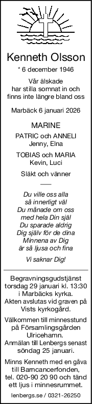 Kenneth Olsson
* 6 december 1946
Vår älskade
har stilla somnat in och
finns inte längre bland oss
Marbäck 6 januari 2026
MARINE
PATRIC och ANNELI
Jenny, Elna
TOBIAS och MARIA
Kevin, Luci
Släkt och vänner
Du ville oss alla
så innerligt väl
Du månade om oss
med hela Din själ
Du sparade aldrig
Dig själv för de dina
Minnena av Dig
är så ljusa och fina
Vi saknar Dig!
Begravningsgudstjänst
torsdag 29 januari kl. 13:30
i Marbäcks kyrka.
Akten avslutas vid graven på
Vists kyrkogård.
Välkommen till minnesstund
på Församlingsgården
Ulricehamn. 
Anmälan till Lenbergs senast
söndag 25 januari.
Minns Kenneth med en gåva
till Barncancerfonden,
tel. 020-90 20 90 och tänd
ett ljus i minnesrummet.
lenbergs.se / 0321-26250

