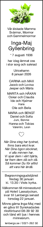Vår älskade Mamma
Svärmor, Mormor
och Gammelmormor
IngaMaj
Gyllenbring
* 7 augusti 1936
har idag lämnat oss
i stor sorg och saknad
Ulricehamn
8 januari 2026
CARINA och MAX
Jacob och Lovisa
Jesper och Märta
MARITA och HÅKAN
Oskar och Claudia
Ida och Hjalmar
Hans
Olle och Bella
MARIA och BENGT
Daniel och Sofia
Juni, Bonnie
Hanna och Tobias
Valentin, Leon
När Dina steg har tystnat,
finns bara ekot kvar.
När Dina ögon slocknat,
vi alla minnen har.
Vi spar dem i vårt hjärta,
tar fram dem då och då.
Så kommer Du för alltid
att vara här ändå.
Begravningsgudstjänst
fredag 30 januari
kl. 13.30 i Vists kyrka.
Välkommen till minnesstund
på Hotell Lassalyckan,
svar till Lenbergs senast
torsdag 22 januari.
Minns gärna Inga-Maj med
en gåva till Synskadades
riksförbund 08-39 92 30
och tänd ett ljus i hennes
minnesrum.
lenbergs.se / 0321-262 50
