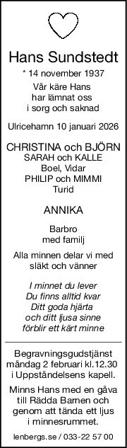 Hans Sundstedt
* 14 november 1937
Vår käre Hans 
har lämnat oss 
i sorg och saknad
Ulricehamn 10 januari 2026
CHRISTINA och BJÖRN
SARAH och KALLE
Boel, Vidar
PHILIP och MIMMI
Turid
ANNIKA
Barbro
med familj
Alla minnen delar vi med
släkt och vänner
I minnet du lever
Du finns alltid kvar
Ditt goda hjärta 
och ditt ljusa sinne
förblir ett kärt minne
Begravningsgudstjänst
måndag 2 februari kl.12.30 
i Uppståndelsens kapell.
Minns Hans med en gåva
till Rädda Barnen och
genom att tända ett ljus
i minnesrummet.
lenbergs.se / 033-22 57 00
