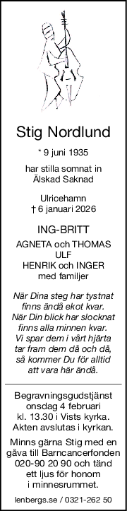 Stig Nordlund
* 9 juni 1935
har stilla somnat in
Älskad Saknad
Ulricehamn
† 6 januari 2026
INGBRITT
AGNETA och THOMAS
ULF
HENRIK och INGER
med familjer
När Dina steg har tystnat
finns ändå ekot kvar.
När Din blick har slocknat
finns alla minnen kvar.
Vi spar dem i vårt hjärta
tar fram dem då och då,
så kommer Du för alltid
att vara här ändå.
Begravningsgudstjänst
onsdag 4 februari
kl. 13.30 i Vists kyrka.
Akten avslutas i kyrkan.
Minns gärna Stig med en
gåva till Barncancerfonden
020-90 20 90 och tänd
ett ljus för honom
i minnesrummet.
lenbergs.se / 0321-262 50

