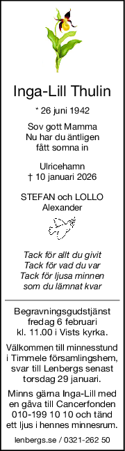 IngaLill Thulin
* 26 juni 1942
Sov gott Mamma
Nu har du äntligen
fått somna in
Ulricehamn
† 10 januari 2026
STEFAN och LOLLO
Alexander
Tack för allt du givit
Tack för vad du var
Tack för ljusa minnen
som du lämnat kvar
Begravningsgudstjänst
fredag 6 februari
kl. 11.00 i Vists kyrka.
Välkommen till minnesstund
i Timmele församlingshem,
svar till Lenbergs senast
torsdag 29 januari.
Minns gärna Inga-Lill med
en gåva till Cancerfonden
010-199 10 10 och tänd
ett ljus i hennes minnesrum.
lenbergs.se / 0321-262 50
