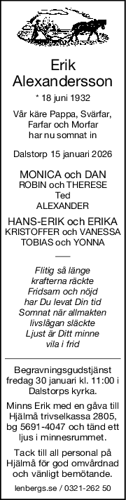 Erik
Alexandersson
* 18 juni 1932
Vår käre Pappa, Svärfar,
Farfar och Morfar
har nu somnat in
Dalstorp 15 januari 2026
MONICA och DAN
ROBIN och THERESE
Ted
ALEXANDER
HANSERIK och ERIKA
KRISTOFFER och VANESSA
TOBIAS och YONNA
Flitig så länge
krafterna räckte
Fridsam och nöjd
har Du levat Din tid
Somnat när allmakten
livslågan släckte
Ljust är Ditt minne
vila i frid
Begravningsgudstjänst
fredag 30 januari kl. 11:00 i
Dalstorps kyrka.
Minns Erik med en gåva till
Hjälmå trivselkassa 2805,
bg 5691-4047 och tänd ett
ljus i minnesrummet.
Tack till all personal på
Hjälmå för god omvårdnad
och vänligt bemötande.
lenbergs.se / 0321-262 50
