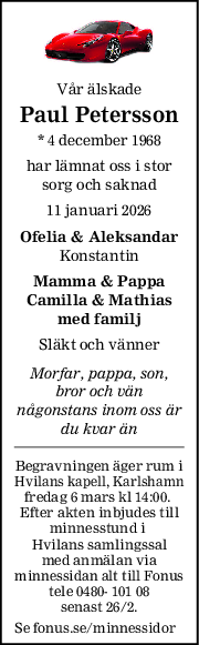 Vår älskade
Paul Petersson
* 4 december 1968
har lämnat oss i stor
sorg och saknad
11 januari 2026
Ofelia & Aleksandar
Konstantin
Mamma & Pappa
Camilla & Mathias
med familj
Släkt och vänner
Morfar, pappa, son,
bror och vän
någonstans inom oss är
du kvar än
Begravningen äger rum i
Hvilans kapell, Karlshamn
fredag 6 mars kl 14:00. 
Efter akten inbjudes till
minnesstund i 
Hvilans samlingssal
med anmälan via
minnessidan alt till Fonus
tele 0480- 101 08
senast 26/2.
Se fonus.se/minnessidor
