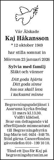 Vår Älskade
Kaj Håkansson
* 12 oktober 1949
har stilla somnat in
Mörrum 23 januari 2026
Sylvia med familj
Släkt och vänner
Ditt goda hjärta
Ditt goda sinne
hos oss skall leva 
i tacksamt minne
Begravningsgudstjänst i
Asarums kyrka fredag 
13 mars kl.13.30.
Valfri klädsel.
Svar om deltagande vid
efterföljande minnesstund
till Begravningsbyrån
Ing-Marie tel: 0454 - 848 70.
Stöd gärna Cancerfonden
gåvotelefon 010 - 199 10 10.
Tänd ett ljus för Kaj på
begravningsbyranim.se
