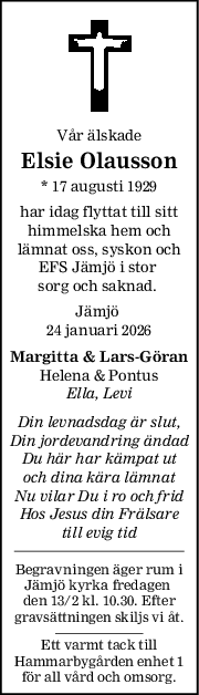 Vår älskade
Elsie Olausson
* 17 augusti 1929
har idag flyttat till sitt
himmelska hem och
lämnat oss, syskon och
EFS Jämjö i stor 
sorg och saknad. 
Jämjö 
24 januari 2026
Margitta & LarsGöran
Helena & Pontus
Ella, Levi
Din levnadsdag är slut,
Din jordevandring ändad
Du här har kämpat ut
och dina kära lämnat
Nu vilar Du i ro och frid
Hos Jesus din Frälsare
till evig tid
Begravningen äger rum i
Jämjö kyrka fredagen 
den 13/2 kl. 10.30. Efter
gravsättningen skiljs vi åt.
Ett varmt tack till
Hammarbygården enhet 1
för all vård och omsorg.
