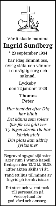 Vår älskade mamma
Ingrid Sundberg
* 28 september 1934
har idag lämnat oss,
övrig släkt och vänner
i outsäglig sorg och
saknad.
Lyckeby 
den 22 januari 2026
Thomas
Peter
Hur tomt det efter Dig
har blivit
Det känns som solens
ljus för oss gått ner
Ty ingen såsom Du har
kärlek givit
Din plats kan aldrig
fyllas mer
Begravningsgudstjänsten
äger rum i Wämö kapell
fredagen den 13/2 kl. 10.30.
Efter akten skiljs vi åt. 
Tänd ett ljus till minne av
Ingrid på tornkvists.se
Ett stort och varmt tack 
till personalen på 
Vedebylund för 
god vård och omsorg. 
