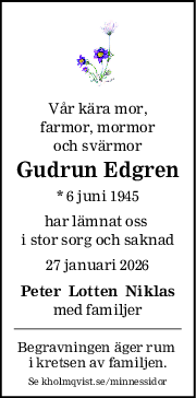 Vår kära mor,
farmor, mormor
och svärmor
Gudrun Edgren
* 6 juni 1945
har lämnat oss 
i stor sorg och saknad
27 januari 2026
Peter  Lotten  Niklas
med familjer
Begravningen äger rum 
i kretsen av familjen.
Se kholmqvist.se/minnessidor
