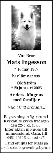 Vår Bror
Mats Ingesson
* 16 maj 1957
har lämnat oss 
Olofström
† 20 januari 2026
Anders, Magnus
med familjer
Vila i frid brorsan...
Begravningen äger rum i 
Kyrkhults kyrka fredagen
den 22/5 kl. 13.00. 
Efter akten inbjudes till 
minnesstund. O.s.a. till
0454-402 15 senast 4/5.
Tänd ett ljus för Mats på
axelssons-begravningsbyra.se
