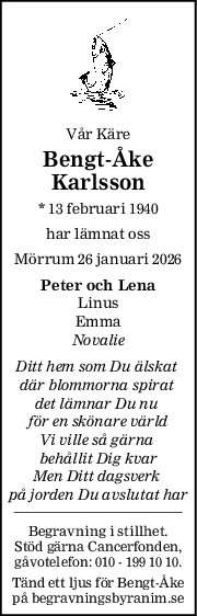 Vår Käre
BengtÅke
Karlsson
* 13 februari 1940
har lämnat oss
Mörrum 26 januari 2026
Peter och Lena
Linus
Emma
Novalie
Ditt hem som Du älskat 
där blommorna spirat 
det lämnar Du nu 
för en skönare värld
Vi ville så gärna 
behållit Dig kvar
Men Ditt dagsverk 
på jorden Du avslutat har
Begravning i stillhet.
Stöd gärna Cancerfonden,
gåvotelefon: 010 - 199 10 10.
Tänd ett ljus för Bengt-Åke
på begravningsbyranim.se
