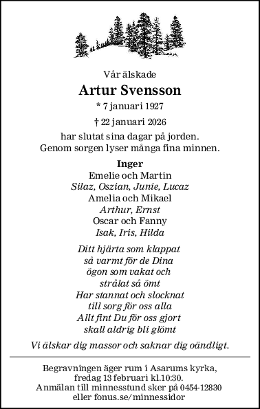 Vår älskade
Artur Svensson
* 7 januari 1927
† 22 januari 2026
har slutat sina dagar på jorden.
Genom sorgen lyser många fina minnen.
Inger
Emelie och Martin
Silaz, Oszian, Junie, Lucaz
Amelia och Mikael
Arthur, Ernst
Oscar och Fanny
Isak, Iris, Hilda
Ditt hjärta som klappat 
så varmt för de Dina 
ögon som vakat och 
strålat så ömt
Har stannat och slocknat
till sorg för oss alla
Allt fint Du för oss gjort 
skall aldrig bli glömt
Vi älskar dig massor och saknar dig oändligt.
Begravningen äger rum i Asarums kyrka,
fredag 13 februari kl.10:30. 
Anmälan till minnesstund sker på 0454-12830 
eller fonus.se/minnessidor 
