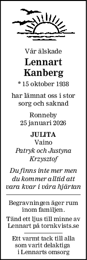 Vår älskade
Lennart
Kanberg
* 15 oktober 1938
har lämnat oss i stor
sorg och saknad
Ronneby
25 januari 2026
JULITA
Vaino
Patryk och Justyna
Krzysztof
Du finns inte mer men
du kommer alltid att
vara kvar i våra hjärtan
Begravningen äger rum
inom familjen.
Tänd ett ljus till minne av
Lennart på tornkvists.se
Ett varmt tack till alla
som varit delaktiga 
i Lennarts omsorg
