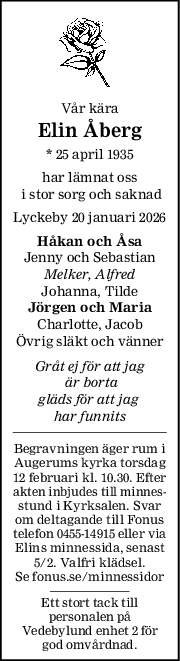 Vår kära
Elin Åberg
* 25 april 1935
har lämnat oss
 i stor sorg och saknad
Lyckeby 20 januari 2026
Håkan och Åsa
Jenny och Sebastian
Melker, Alfred
Johanna, Tilde
Jörgen och Maria
Charlotte, Jacob
Övrig släkt och vänner
Gråt ej för att jag
 är borta
gläds för att jag 
har funnits
Begravningen äger rum i
Augerums kyrka torsdag
12 februari kl. 10.30. Efter
akten inbjudes till minnes-
stund i Kyrksalen. Svar
om deltagande till Fonus
telefon 0455-14915 eller via
Elins minnessida, senast
5/2. Valfri klädsel.
Se fonus.se/minnessidor
Ett stort tack till
personalen på
Vedebylund enhet 2 för
god omvårdnad.
