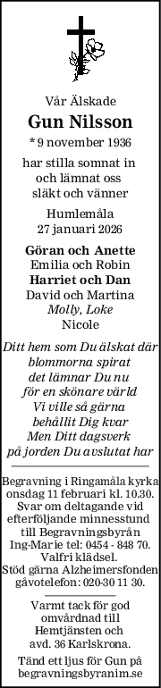 Vår Älskade
Gun Nilsson
* 9 november 1936
har stilla somnat in 
och lämnat oss 
släkt och vänner
Humlemåla
27 januari 2026
Göran och Anette
Emilia och Robin
Harriet och Dan
David och Martina
Molly, Loke
Nicole
Ditt hem som Du älskat där
blommorna spirat 
det lämnar Du nu 
för en skönare värld
Vi ville så gärna 
behållit Dig kvar
Men Ditt dagsverk 
på jorden Du avslutat har
Begravning i Ringamåla kyrka
onsdag 11 februari kl. 10.30.
Svar om deltagande vid
efterföljande minnesstund 
till Begravningsbyrån
Ing-Marie tel: 0454 - 848 70.
Valfri klädsel. 
Stöd gärna Alzheimersfonden
gåvotelefon: 020-30 11 30.
Varmt tack för god
omvårdnad till
Hemtjänsten och 
avd. 36 Karlskrona.
Tänd ett ljus för Gun på
begravningsbyranim.se
