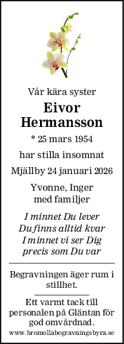 Vår kära syster
Eivor
Hermansson
* 25 mars 1954
har stilla insomnat
Mjällby 24 januari 2026
Yvonne, Inger
med familjer
I minnet Du lever
Du finns alltid kvar
I minnet vi ser Dig
precis som Du var
Begravningen äger rum i
stillhet.
Ett varmt tack till
personalen på Gläntan för
god omvårdnad.
www.bromollabegravningsbyra.se
