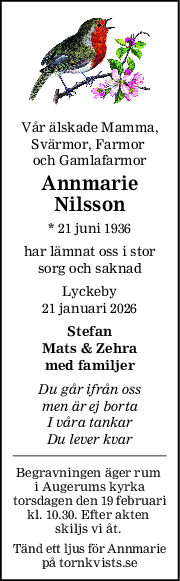 Vår älskade Mamma,
Svärmor, Farmor 
och Gamlafarmor
Annmarie
Nilsson
* 21 juni 1936
har lämnat oss i stor
sorg och saknad
Lyckeby
21 januari 2026
Stefan
Mats & Zehra
med familjer
Du går ifrån oss
men är ej borta
I våra tankar
Du lever kvar
Begravningen äger rum 
i Augerums kyrka
torsdagen den 19 februari
kl. 10.30. Efter akten 
skiljs vi åt. 
Tänd ett ljus för Annmarie
på tornkvists.se
