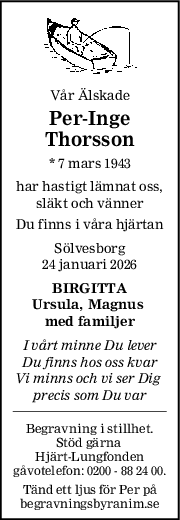 Vår Älskade
PerInge
Thorsson
* 7 mars 1943
har hastigt lämnat oss,
släkt och vänner
Du finns i våra hjärtan
Sölvesborg
24 januari 2026
BIRGITTA
Ursula, Magnus 
med familjer
I vårt minne Du lever
Du finns hos oss kvar
Vi minns och vi ser Dig 
precis som Du var
Begravning i stillhet.
Stöd gärna 
Hjärt-Lungfonden
gåvotelefon: 0200 - 88 24 00.
Tänd ett ljus för Per på
begravningsbyranim.se
