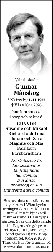 Vår älskade
Gunnar
Månskog
* Nättraby 1/11 1933
† Väse 20/1 2026
har lämnat oss
i sorg och saknad.
GUNVOR
Susanne och Mikael
Richard och Lena
Johan och Sara
Magnus och Mia
Barnbarn
Barnbarnsbarn
Ett strävsamt liv
har slocknat ut
En flitig hand
har domnat
Din långa
arbetsdag är slut
Ditt trötta huvud somnat
Begravningsgudstjänsten
äger rum i Väse kyrka
fredagen den 13/2 kl. 11.00.
Efter akten inbjudes till
minnesstund i Hembygds-
gården. Svar om deltagande
till Begravningsbyrån
tel. 054-10 10 19 senast 8/2.
Stöd gärna Hjärt-Lung-
fonden tel. 054-220 91 20.
Tänd ett ljus för Gunnar på
www.rolandandersson.se
