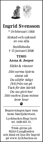 Ingrid Svensson
* 19 februari 1958
älskad och saknad
av oss alla
Snöfleboda
† 15 januari 2026
TIMO
Anna & Jesper
Släkt & vänner
Ditt varma hjärta
slutat slå
Du alltför tidigt
fick från oss gå
Tack för den kärlek
Du oss givit har
Ditt vackra ljusa minne
lever kvar
Begravningen äger rum
inom familjekretsen.
Lyckbackes Begr.byrå
tel. 0459-851 51.
Tänk gärna på
Hjärt-Lungfonden
och tänd ett ljus för Ingrid
på www.lyckbackes.se
