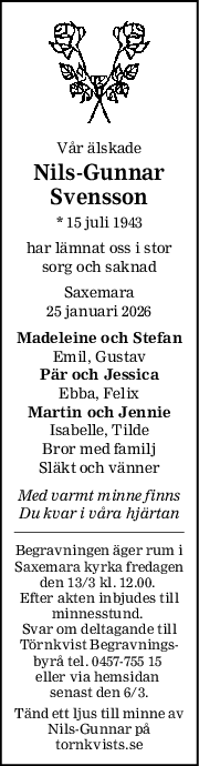 Vår älskade
NilsGunnar
Svensson
* 15 juli 1943
har lämnat oss i stor
sorg och saknad
Saxemara
25 januari 2026
Madeleine och Stefan
Emil, Gustav
Pär och Jessica
Ebba, Felix
Martin och Jennie
Isabelle, Tilde
Bror med familj
Släkt och vänner
Med varmt minne finns
Du kvar i våra hjärtan
Begravningen äger rum i
Saxemara kyrka fredagen
den 13/3 kl. 12.00. 
Efter akten inbjudes till
minnesstund. 
Svar om deltagande till
Törnkvist Begravnings-
byrå tel. 0457-755 15 
eller via hemsidan 
senast den 6/3.
Tänd ett ljus till minne av
Nils-Gunnar på
tornkvists.se
