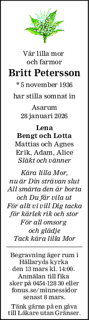 Vår lilla mor 
och farmor
Britt Petersson
* 5 november 1936
har stilla somnat in
Asarum
28 januari 2026
Lena
Bengt och Lotta
Mattias och Agnes
Erik, Adam, Alice
Släkt och vänner
Kära lilla Mor,
nu är Din strävan slut
All smärta den är borta
och Du får vila ut
För allt vi vill Dig tacka
för kärlek rik och stor
För all omsorg 
och glädje
Tack kära lilla Mor
Begravning äger rum i
Hällaryds kyrka 
den 13 mars kl. 14:00. 
Anmälan till fika 
sker på 0454-128 30 eller
fonus.se/minnessidor
senast 8 mars.
Tänk gärna på en gåva
till Läkare utan Gränser.
