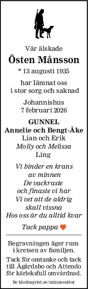 Vår älskade
Östen Månsson
* 13 augusti 1935
har lämnat oss
 i stor sorg och saknad
Johannishus
7 februari 2026
GUNNEL
Annelie och BengtÅke
Lian och Erik
Molly och Melissa
Ling 
Vi binder en krans
 av minnen
De vackraste 
och finaste vi har
Vi vet att de aldrig
skall vissna
Hos oss är du alltid kvar
Tack pappa 
Begravningen äger rum 
i kretsen av familjen.
Tack för omtanke och tack
till Ågårdsbo och Attendo
för kärleksfull omvårdnad.
Se kholmqvist.se/minnessidor
