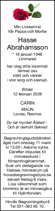 Min Livskamrat
Vår Pappa och Morfar
Hasse
Abrahamsson
* 18 januari 1946
Limmared
har idag stilla insomnat
lämnat oss
släkt och vänner
i stor sorg och saknad.
Billdal
12 februari 2026
CARIN
MALIN
Lovisa, Rasmus
Du var mycket Älskad  
Och är oerhört Saknad
Begravningsgudstjänsten
äger rum onsdag 11 mars 
kl 13.00 i Askims kyrka.
Därefter inbjudes till
minnesstund i
församlingshemmet. 
Svar om deltagande via
Hasses minnesrum på
hovasbegravningsbyra.se
senast fredag 6 mars.
Lika välkommet som
blommor är en minnesgåva
till Hjärnfonden.
Hovås Begravningsbyrå
Tel 031-363 65 10.
