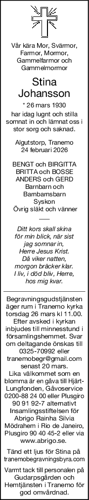 Vår kära Mor, Svärmor,
Farmor, Mormor,
Gammelfarmor och
Gammelmormor
Stina
Johansson
* 26 mars 1930
har idag lugnt och stilla
somnat in och lämnat oss i
stor sorg och saknad.
Algutstorp, Tranemo
24 februari 2026
BENGT och BIRGITTA
BRITTA och BOSSE
ANDERS och GERD
Barnbarn och
Barnbarnsbarn
Syskon
 Övrig släkt och vänner
Ditt kors skall skina
för min blick, när sist
jag somnar in,
Herre Jesus Krist.
Då viker natten,
morgon bräcker klar.
I liv, i död bliv, Herre,
hos mig kvar.
Begravningsgudstjänsten
äger rum i Tranemo kyrka
torsdag 26 mars kl 11.00.
Efter avsked i kyrkan
inbjudes till minnesstund i
församlingshemmet. Svar
om deltagande önskas till
0325-70992 eller
tranemobegr@gmail.com
senast 20 mars.
Lika välkommet som en
blomma är en gåva till Hjärt-
Lungfonden, Gåvoservice
0200-88 24 00 eller Plusgiro
90 91 92-7 alternativt
Insamlingsstiftelsen för
Abrigo Rainha Silvia
Mödrahem i Rio de Janeiro,
Plusgiro 90 40 45-2 eller via
www.abrigo.se. 
Tänd ett ljus för Stina på 
tranemobegravningsbyra.com
Varmt tack till personalen på
Gudarpsgården och
Hemtjänsten i Tranemo för
god omvårdnad.
