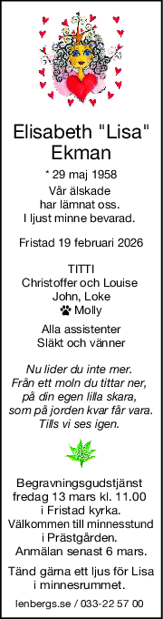 Elisabeth "Lisa"
Ekman
* 29 maj 1958
Vår älskade 
har lämnat oss. 
I ljust minne bevarad. 
Fristad 19 februari 2026
TITTI
Christoffer och Louise 
John, Loke
 Molly
Alla assistenter
Släkt och vänner
Nu lider du inte mer. 
Från ett moln du tittar ner, 
på din egen lilla skara, 
som på jorden kvar får vara.
Tills vi ses igen. 
Begravningsgudstjänst 
fredag 13 mars kl. 11.00 
i Fristad kyrka.
Välkommen till minnesstund
i Prästgården. 
Anmälan senast 6 mars.
Tänd gärna ett ljus för Lisa
i minnesrummet. 
lenbergs.se / 033-22 57 00 
