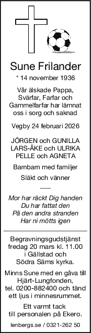 Sune Frilander
* 14 november 1936
Vår älskade Pappa,
Svärfar, Farfar och
Gammelfarfar har lämnat
oss i sorg och saknad
Vegby 24 februari 2026
JÖRGEN och GUNILLA
LARSÅKE och ULRIKA
PELLE och AGNETA
Barnbarn med familjer
Släkt och vänner
Mor har räckt Dig handen
Du har fattat den
På den andra stranden
Har ni mötts igen
Begravningsgudstjänst
fredag 20 mars kl. 11.00
i Gällstad och
Södra Säms kyrka.
Minns Sune med en gåva till
Hjärt-Lungfonden,
tel. 0200-882400 och tänd
ett ljus i minnesrummet.
Ett varmt tack 
till personalen på Ekero.
lenbergs.se / 0321-262 50
