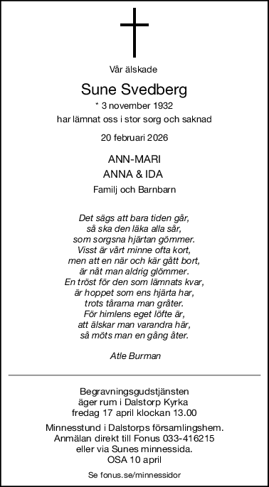 Vår älskade 
Sune Svedberg
* 3 november 1932
har lämnat oss i stor sorg och saknad
20 februari 2026
ANNMARI
ANNA & IDA 
Familj och Barnbarn
Det sägs att bara tiden går,
så ska den läka alla sår,
som sorgsna hjärtan gömmer.
Visst är vårt minne ofta kort,
men att en när och kär gått bort,
är nåt man aldrig glömmer.
En tröst för den som lämnats kvar,
är hoppet som ens hjärta har,
trots tårarna man gråter.
För himlens eget löfte är,
att älskar man varandra här,
så möts man en gång åter.
 Atle Burman
Begravningsgudstjänsten
äger rum i Dalstorp Kyrka 
fredag 17 april klockan 13.00
Minnesstund i Dalstorps församlingshem.
 Anmälan direkt till Fonus 033-416215 
eller via Sunes minnessida.
OSA 10 april
Se fonus.se/minnessidor
