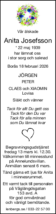 Vår älskade
Anita Josefsson
* 22 maj 1939
har lämnat oss 
i stor sorg och saknad
Borås 18 februari 2026
JÖRGEN
PETER
CLAES och XIAOMIN
Lovisa
Släkt och vänner
Tack för allt Du gett oss
Tack för den Du var
Tack för alla minnen
som Du lämnat kvar
Begravningsgudstjänst 
fredag 13 mars kl. 12.30.
Välkommen till minnesstund
på Annelundsvillan. 
Anmälan senast 6 mars.
Tänd gärna ett ljus för Anita
i minnesrummet. 
Ett varmt tack till personalen
på Våglängdsgatan 
153 avd. A 
för god omvårdnad 
och vänligt bemötande.
lenbergs.se / 033-22 57 00
