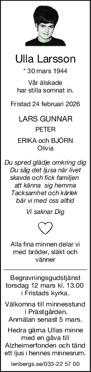 Ulla Larsson
* 30 mars 1944
Vår älskade
har stilla somnat in.
Fristad 24 februari 2026
LARS GUNNAR
PETER
ERIKA och BJÖRN
Olivia
Du spred glädje omkring dig
Du såg det ljusa när livet
skavde och fick familjen 
att känna  sig hemma
Tacksamhet och kärlek 
bär vi med oss alltid
Vi saknar Dig
Alla fina minnen delar vi
med bröder, släkt och
vänner
Begravningsgudstjänst
torsdag 12 mars kl. 13.00 
i Fristads kyrka.
Välkomna till minnesstund
 i Prästgården.
Anmälan senast 5 mars.
Hedra gärna Ullas minne
med en gåva till
Alzheimerfonden och tänd
ett ljus i hennes minnesrum.
lenbergs.se/033-22 57 00
