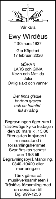 Vår kära
Ewy Wirdéus
* 30 mars 1937
G:a Köpstad
17 februari 2026
GÖRAN
LARS och GINA
Kevin och Matilda
Julia
Övrig släkt och vänner
Det finns glädje 
bortom graven
och en framtid 
full av sång
Begravningen äger rum i
Träslövsläge kyrka fredagen
den 20 mars kl. 13.00
Efter akten inbjudes till
minnesstund i
församlingshemmet. 
Svar önskas senast 
den 16/3 till
Begravningsbyrå Manbring.
0340-10420 eller
manbring.se
Tänk gärna på
musikverksamheten i
 Träslövs församling med 
en donation till
Bg. 999-1258

