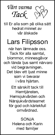 till Er alla som på olika sätt
hedrat minnet av 
vår älskade
Lars Filipsson
när han lämnade oss.
Tack för alla samtal,
blommor, minnesgåvor
 och tända ljus samt närvaro
vid begravningen. 
Det blev ett ljust minne 
som vi bevarar 
i våra hjärtan.
Ett särskilt tack till
Hemtjänsten,
Hemsjukvården och
Närsjukvårdsteamet 
för god och kärlekfull
omvårdnad.
SONJA
Helena och Karin
med familjer
