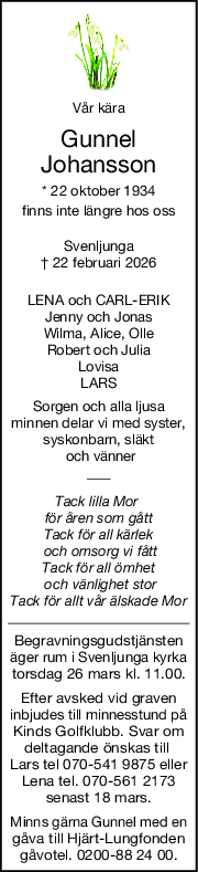 Vår kära
Gunnel
Johansson
* 22 oktober 1934
finns inte längre hos oss
Svenljunga
† 22 februari 2026
LENA och CARLERIK
Jenny och Jonas
Wilma, Alice, Olle
Robert och Julia
Lovisa
LARS
Sorgen och alla ljusa
minnen delar vi med syster,
syskonbarn, släkt
 och vänner
Tack lilla Mor 
för åren som gått
Tack för all kärlek
 och omsorg vi fått
Tack för all ömhet
 och vänlighet stor
Tack för allt vår älskade Mor
Begravningsgudstjänsten
äger rum i Svenljunga kyrka
torsdag 26 mars kl. 11.00.
Efter avsked vid graven
inbjudes till minnesstund på
Kinds Golfklubb. Svar om
deltagande önskas till 
Lars tel 070-541 9875 eller
Lena tel. 070-561 2173
senast 18 mars.
Minns gärna Gunnel med en
gåva till Hjärt-Lungfonden
gåvotel. 0200-88 24 00.
