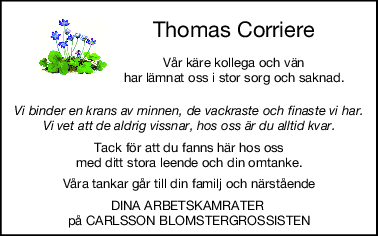 Thomas Corriere
Vår käre kollega och vän
har lämnat oss i stor sorg och saknad.
Vi binder en krans av minnen, de vackraste och finaste vi har.
Vi vet att de aldrig vissnar, hos oss är du alltid kvar.
Tack för att du fanns här hos oss
med ditt stora leende och din omtanke.
Våra tankar går till din familj och närstående
DINA ARBETSKAMRATER 
på CARLSSON BLOMSTERGROSSISTEN
