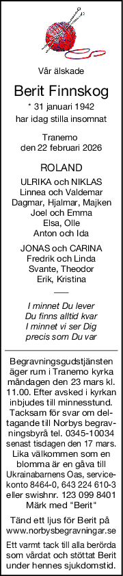 Vår älskade
Berit Finnskog
* 31 januari 1942
har idag stilla insomnat
Tranemo 
den 22 februari 2026
ROLAND
ULRIKA och NIKLAS
Linnea och Valdemar
Dagmar, Hjalmar, Majken
Joel och Emma
Elsa, Olle
Anton och Ida
JONAS och CARINA
Fredrik och Linda
Svante, Theodor
Erik, Kristina
I minnet Du lever
Du finns alltid kvar
I minnet vi ser Dig
precis som Du var
Begravningsgudstjänsten
äger rum i Tranemo kyrka
måndagen den 23 mars kl.
11.00. Efter avsked i kyrkan
inbjudes till minnesstund.
Tacksam för svar om del-
tagande till Norbys begrav-
ningsbyrå tel. 0345-10034
senast tisdagen den 17 mars.
Lika välkommen som en
blomma är en gåva till
Ukrainabarnens Oas, service-
konto 8464-0, 643 224 610-3
eller swishnr. 123 099 8401
Märk med "Berit"
Tänd ett ljus för Berit på 
www.norbysbegravningar.se
Ett varmt tack till alla berörda
som vårdat och stöttat Berit
under hennes sjukdomstid.
