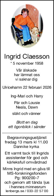 Ingrid Claesson
* 5 november 1958
Vår älskade 
har lämnat oss
vi saknar dig 
Ulricehamn 22 februari 2026
IngMari och Harry
Pär och Lousie
Neala, Dawn
släkt och vänner 
Blott en dag
ett ögonblick i sänder
Begravningsgustjänst
fredag 13 mars kl 11.00 
Dannike kyrka 
Ett varmt tack till Ingrids
assistenter för god och
kärleksfull omvårdnad
Minns Ingrid med en gåva till 
MS-forskningsfonden
Pg: 900200-7
och genom att tända ljus
 i hennes minnesrum
lenbergs.se / 033-22 57 00
