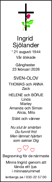 Ingrid 
Sjölander
* 21 augusti 1944
Vår älskade
Gånghester 
23 februari 2026
SVENOLOV
THOMAS och ANNA
Zack
HELENE och BÖRJE
Linda
Marley
Amanda och Simon
Alicia, Milo
Släkt och vänner
Nu slut är smärtan
Du funnit frid
Men lämnat hjärtan
som saknar Dig
Begravning för de närmaste
Minns Ingrid genom att
tända ett ljus 
i minnesrummet
lenbergs.se / 033-22 57 00
