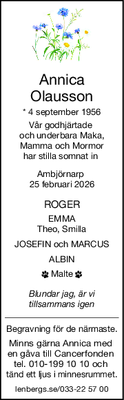 Annica
Olausson
* 4 september 1956
Vår godhjärtade 
och underbara Maka,
Mamma och Mormor
har stilla somnat in 
Ambjörnarp 
25 februari 2026
ROGER
EMMA
Theo, Smilla
JOSEFIN och MARCUS
ALBIN
 Malte 
Blundar jag, är vi
tillsammans igen
Begravning för de närmaste.
Minns gärna Annica med 
en gåva till Cancerfonden 
tel. 010-199 10 10 och 
tänd ett ljus i minnesrummet.
lenbergs.se/033-22 57 00
