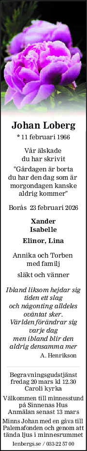 Johan Loberg
* 11 februari 1966
Vår älskade 
du har skrivit
"Gårdagen är borta
du har den dag som är 
morgondagen kanske
aldrig kommer"
Borås  23 februari 2026
Xander
Isabelle
Elinor, Lina
Annika och Torben 
med familj
släkt och vänner
Ibland liksom hejdar sig
tiden ett slag
och någonting alldeles
oväntat sker.
Världen förändrar sig
varje dag
men ibland blir den
aldrig densamma mer
A. Henrikson
Begravningsgudstjänst
fredag 20 mars kl 12.30
Caroli kyrka
Välkommen till minnesstund
på Sinnenas Hus
Anmälan senast 13 mars
Minns Johan med en gåva till 
Palemafonden och genom att
tända ljus i minnesrummet
lenbergs.se / 033-22 57 00
