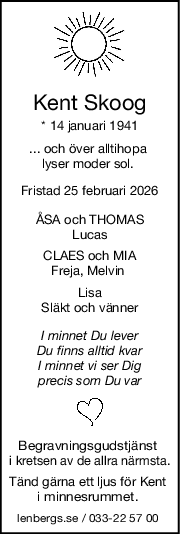 Kent Skoog
* 14 januari 1941
... och över alltihopa 
lyser moder sol. 
Fristad 25 februari 2026
ÅSA och THOMAS
Lucas
CLAES och MIA
Freja, Melvin 
Lisa
Släkt och vänner
I minnet Du lever
Du finns alltid kvar
I minnet vi ser Dig
precis som Du var
Begravningsgudstjänst 
i kretsen av de allra närmsta.
Tänd gärna ett ljus för Kent 
i minnesrummet. 
lenbergs.se / 033-22 57 00 
