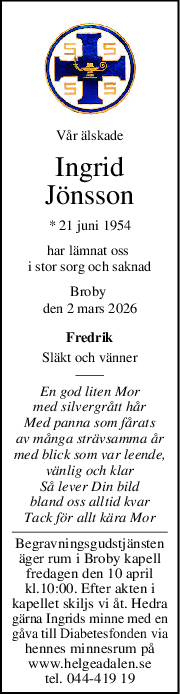 Vår älskade
Ingrid
Jönsson
* 21 juni 1954
har lämnat oss 
i stor sorg och saknad
Broby 
den 2 mars 2026
Fredrik
Släkt och vänner
En god liten Mor
med silvergrått hår
Med panna som fårats
av många strävsamma år
med blick som var leende,
vänlig och klar
Så lever Din bild
bland oss alltid kvar
Tack för allt kära Mor
Begravningsgudstjänsten
äger rum i Broby kapell
fredagen den 10 april
kl.10:00. Efter akten i
kapellet skiljs vi åt. Hedra
gärna Ingrids minne med en
gåva till Diabetesfonden via
hennes minnesrum på
www.helgeadalen.se
tel. 044-419 19
