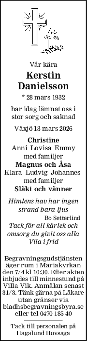 Vår kära
Kerstin
Danielsson
* 28 mars 1932
har idag lämnat oss i
stor sorg och saknad
Växjö 13 mars 2026
Christine
Anni  Lovisa  Emmy
med familjer
Magnus och Åsa
Klara  Ludvig  Johannes 
med familjer
Släkt och vänner
Himlens hav har ingen
strand bara ljus
Bo Setterlind
Tack för all kärlek och
omsorg du givit oss alla
Vila i frid
Begravningsgudstjänsten
äger rum i Mariakyrkan
den 7/4 kl 10:30. Efter akten
inbjudes till minnestund på
Villa Vik. Anmälan senast
31/3. Tänk gärna på Läkare
utan gränser via
bladhsbegravningsbyra.se
eller tel 0470 185 40
Tack till personalen på
Hagalund Hovsaga
