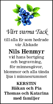 Vårt varma Tack
till alla Er som hedrade
vår Älskade
Nils Henmyr
vid hans bortgång
och begravning,
för minnesgåvor,
blommor och alla tända
ljus i minnesrummet
KERSTIN
Håkan och Pia
Thomas och Katarina
med familjer
